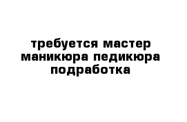 требуется мастер маникюра педикюра подработка